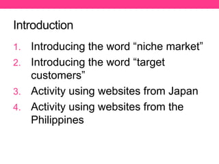 Introduction
1. Introducing the word “niche market”
2. Introducing the word “target
customers”
3. Activity using websites from Japan
4. Activity using websites from the
Philippines
 