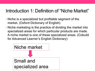 Introduction 1: Definition of “Niche Market”
• Niche is a specialized but profitable segment of the
market. (Oxford Dictionary of English)
• Niche marketing is the practice of dividing the market into
specialized areas for which particular products are made.
A niche market is one of these specialized areas. (Cobuild
for Advanced Learner’s English Dictionary)
Niche market
Small and
specialized area
 