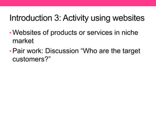 Introduction 3: Activity using websites
• Websites of products or services in niche
market
• Pair work: Discussion “Who are the target
customers?”
 