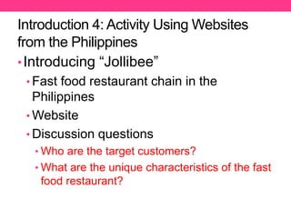 Introduction 4: Activity Using Websites
from the Philippines
•Introducing “Jollibee”
• Fast food restaurant chain in the
Philippines
• Website
• Discussion questions
• Who are the target customers?
• What are the unique characteristics of the fast
food restaurant?
 
