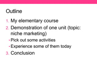 Outline
1. My elementary course
2. Demonstration of one unit (topic:
niche marketing)
• Pick out some activities
• Experience some of them today
3. Conclusion
 