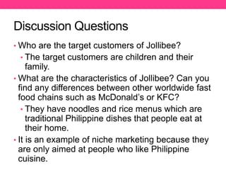 Discussion Questions
• Who are the target customers of Jollibee?
• The target customers are children and their
family.
• What are the characteristics of Jollibee? Can you
find any differences between other worldwide fast
food chains such as McDonald’s or KFC?
• They have noodles and rice menus which are
traditional Philippine dishes that people eat at
their home.
• It is an example of niche marketing because they
are only aimed at people who like Philippine
cuisine.
 