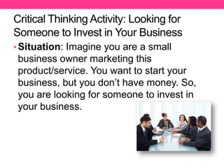 Critical Thinking Activity: Looking for
Someone to Invest in Your Business
• Situation: Imagine you are a small
business owner marketing this
product/service. You want to start your
business, but you don’t have money. So,
you are looking for someone to invest in
your business.
 