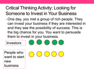Critical Thinking Activity: Looking for
Someone to Invest in Your Business
• One day, you met a group of rich people. They
can invest your business if they are interested in
and they see the possibility of success. This is
the big chance for you. You want to persuade
them to invest in your business.
Investors
People who
want to start
new
business
 