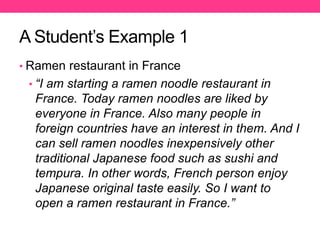 A Student’s Example 1
• Ramen restaurant in France
• “I am starting a ramen noodle restaurant in
France. Today ramen noodles are liked by
everyone in France. Also many people in
foreign countries have an interest in them. And I
can sell ramen noodles inexpensively other
traditional Japanese food such as sushi and
tempura. In other words, French person enjoy
Japanese original taste easily. So I want to
open a ramen restaurant in France.”
 