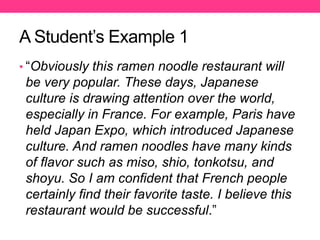 A Student’s Example 1
• “Obviously this ramen noodle restaurant will
be very popular. These days, Japanese
culture is drawing attention over the world,
especially in France. For example, Paris have
held Japan Expo, which introduced Japanese
culture. And ramen noodles have many kinds
of flavor such as miso, shio, tonkotsu, and
shoyu. So I am confident that French people
certainly find their favorite taste. I believe this
restaurant would be successful.”
 