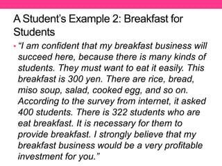 A Student’s Example 2: Breakfast for
Students
• “I am confident that my breakfast business will
succeed here, because there is many kinds of
students. They must want to eat it easily. This
breakfast is 300 yen. There are rice, bread,
miso soup, salad, cooked egg, and so on.
According to the survey from internet, it asked
400 students. There is 322 students who are
eat breakfast. It is necessary for them to
provide breakfast. I strongly believe that my
breakfast business would be a very profitable
investment for you.”
 