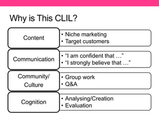 Why is This CLIL?
• Niche marketing
• Target customers
Content
• “I am confident that …”
• “I strongly believe that …”
Communication
• Group work
• Q&A
Community/
Culture
• Analysing/Creation
• Evaluation
Cognition
 