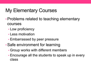 My Elementary Courses
• Problems related to teaching elementary
courses
• Low proficiency
• Less motivation
• Embarrassed by peer pressure
• Safe environment for learning
• Group works with different members
• Encourage all the students to speak up in every
class
 