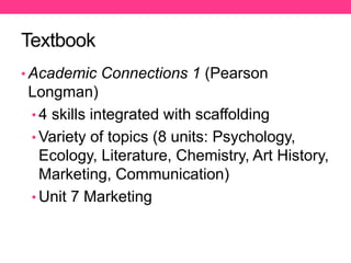 Textbook
• Academic Connections 1 (Pearson
Longman)
• 4 skills integrated with scaffolding
• Variety of topics (8 units: Psychology,
Ecology, Literature, Chemistry, Art History,
Marketing, Communication)
• Unit 7 Marketing
 