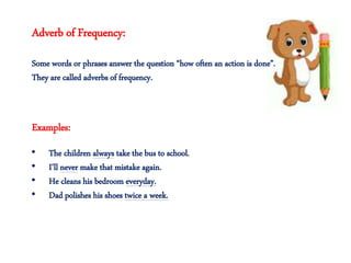 Adverb of Frequency:
Some words or phrases answer the question “how often an action is done”.
They are called adverbs of frequency.
• The children always take the bus to school.
• I’ll never make that mistake again.
• He cleans his bedroom everyday.
• Dad polishes his shoes twice a week.
Examples:
 