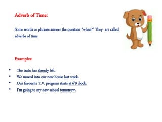 Adverb of Time:
Some words or phrases answer the question “when?” They are called
adverbs of time.
• The train has already left.
• We moved into our new house last week.
• Our favourite T.V. program starts at 6’0 clock.
• I’m going to my new school tomorrow.
Examples:
 