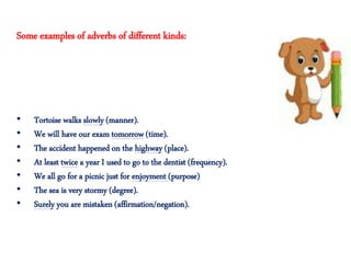• Tortoise walks slowly (manner).
• We will have our exam tomorrow (time).
• The accident happened on the highway (place).
• At least twice a year I used to go to the dentist (frequency).
• We all go for a picnic just for enjoyment (purpose)
• The sea is very stormy (degree).
• Surely you are mistaken (affirmation/negation).
Some examples of adverbs of different kinds:
 