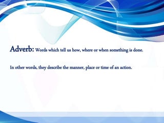 Adverb:Words which tell us how, where or when something is done.
In other words, they describe the manner, place or time of an action.
 