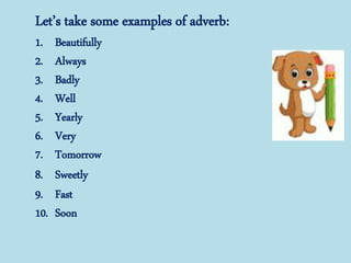 Let’s take some examples of adverb:
1. Beautifully
2. Always
3. Badly
4. Well
5. Yearly
6. Very
7. Tomorrow
8. Sweetly
9. Fast
10. Soon
 