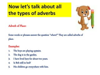 Now let’s talk about all
the types of adverbs
Adverb of Place:
Some words or phrases answer the question “where?” They are called adverbs of
place.
Examples:
1. The boys are playing upstairs.
2. The dog is in the garden.
3. I have lived here for about two years.
4. Is Bob still in bed?
5. His children go everywhere with him.
 