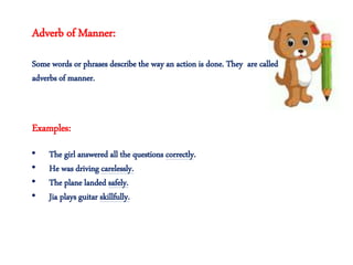 Adverb of Manner:
Some words or phrases describe the way an action is done. They are called
adverbs of manner.
• The girl answered all the questions correctly.
• He was driving carelessly.
• The plane landed safely.
• Jia plays guitar skillfully.
Examples:
 