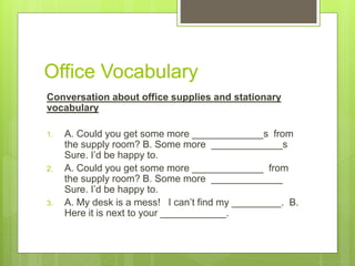 Office Vocabulary
Conversation about office supplies and stationary
vocabulary
1. A. Could you get some more _____________s from
the supply room? B. Some more _____________s
Sure. I’d be happy to.
2. A. Could you get some more _____________ from
the supply room? B. Some more _____________
Sure. I’d be happy to.
3. A. My desk is a mess! I can’t find my _________. B.
Here it is next to your ____________.
 