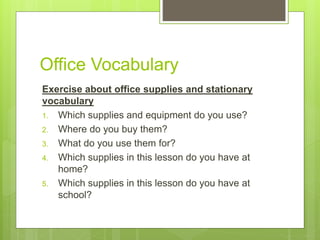 Office Vocabulary
Exercise about office supplies and stationary
vocabulary
1. Which supplies and equipment do you use?
2. Where do you buy them?
3. What do you use them for?
4. Which supplies in this lesson do you have at
home?
5. Which supplies in this lesson do you have at
school?
 