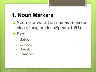 1. Noun Markers
 Noun is a word that names a person,
place, thing or idea (Spears:1991).
 Exp:
1. Bobby;
2. London;
3. Board;
4. Freedom.
3
 