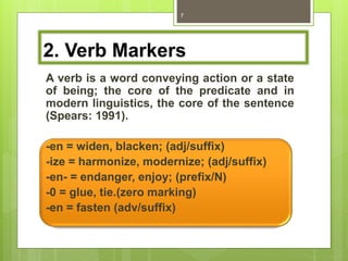 2. Verb Markers
A verb is a word conveying action or a state
of being; the core of the predicate and in
modern linguistics, the core of the sentence
(Spears: 1991).
-en = widen, blacken; (adj/suffix)
-ize = harmonize, modernize; (adj/suffix)
-en- = endanger, enjoy; (prefix/N)
-0 = glue, tie.(zero marking)
-en = fasten (adv/suffix)
7
 