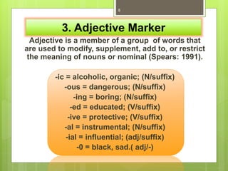 3. Adjective Marker
Adjective is a member of a group of words that
are used to modify, supplement, add to, or restrict
the meaning of nouns or nominal (Spears: 1991).
-ic = alcoholic, organic; (N/suffix)
-ous = dangerous; (N/suffix)
-ing = boring; (N/suffix)
-ed = educated; (V/suffix)
-ive = protective; (V/suffix)
-al = instrumental; (N/suffix)
-ial = influential; (adj/suffix)
-0 = black, sad.( adj/-)
8
 