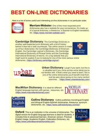 BEST ON-LINE DICTIONARIES
Here is a list of some useful and interesting on-line dictionaries in no particular order.
Merriam-Webster: One of the most respected print
dictionaries also has a website for your convenience. It’s made up
of a typical dictionary, a thesaurus, a Spanish to English translation,
etc. (https://www.merriam-webster.com)
Cambridge Dictionary: The Cambridge Dictionary is
another well-respected print dictionary with a lot of history
behind it that has a web counterpart. The online version is made
up of four dictionaries: the Cambridge Dictionary of American
English, the Cambridge Learner’s Dictionary, the Cambridge
International Dictionary of Phrasal Verbs and the Cambridge
International Dictionary of Idioms. It’s a big website that you
might want to explore if you’re looking for one of the more serious online
dictionaries. (https://dictionary.cambridge.org/us/)
Urban Dictionary: Laugh if you want, but this is
a valuable tool if you come across some slang you’re
not familiar with. If that’s what you need to learn, this is
one of the online dictionaries you’ll benefit most from.
Just be wary about going on too many random
searches… (https://www.urbandictionary.com)
MacMillan Dictionary: It is ideal for different
English language learners with games , resources, etc.
(https://www.macmillandictionary.com)
Collins Dictionary: Collins publishes monolingual English
and bilingual English-Spanish dictionaries, thesaurus, synonym
dictionaries, etc. (https://www.collinsdictionary.com/es/)
Oxford: This is an institution in the universe of dictionaries. The
digital version for English language learners is ideal for students. It
includes links to advanced learners, American version, Practical
English Usage, Academic English, Collocation Dictionary, etc.
(https://www.oxfordlearnersdictionaries.com)
 