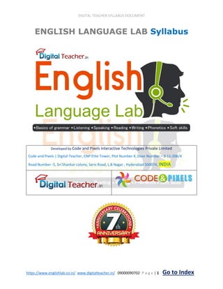 DIGITAL TEACHER SYLLABUS DOCUMENT
https://www.englishlab.co.in/ www.digitalteacher.in/ 09000090702 P a g e | 1 Go to Index
ENGLISH LANGUAGE LAB Syllabus
Developed by Code and Pixels Interactive Technologies Private Limited
Code and Pixels | Digital Teacher, CNP Elite Tower, Plot Number 4, Door Number – 3-11-206/4
Road Number -5, Sri Shankar colony, Seris Road, L.B Nagar , Hyderabad 500074, INDIA
 