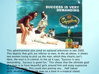 This advertisement also aired on national television in late 2005.
This depicts that girls are inferior to men. In the ad above, it shows
two women trying to pick up the man, which they clearly can’t.
Here, the man is in control. In the ad it says, “Success is very
demanding…Success is good fun.” This shows that the ultimate goal
of a man is to have beautiful girls around him and enjoy expensive
drinks with them. This could also portray sex… Half naked
girls, alcohol, and a drunk man on a boat in a tropical island.
 