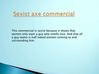 This commercial is sexist because it shows that
women only want a guy who smells nice. And that all
a guy wants is half naked women running to and
surrounding him.
 