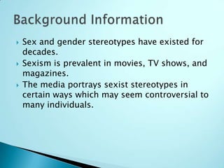    Sex and gender stereotypes have existed for
    decades.
   Sexism is prevalent in movies, TV shows, and
    magazines.
   The media portrays sexist stereotypes in
    certain ways which may seem controversial to
    many individuals.
 