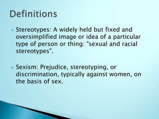    Stereotypes: A widely held but fixed and
    oversimplified image or idea of a particular
    type of person or thing: "sexual and racial
    stereotypes".

   Sexism: Prejudice, stereotyping, or
    discrimination, typically against women, on
    the basis of sex.
 