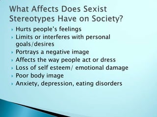    Hurts people’s feelings
   Limits or interferes with personal
    goals/desires
   Portrays a negative image
   Affects the way people act or dress
   Loss of self esteem/ emotional damage
   Poor body image
   Anxiety, depression, eating disorders
 