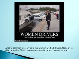 A fairly common stereotype is that women are bad drivers. Not only is
this showed in films, however on comedy shows, news casts, etc…
 