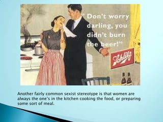 Another fairly common sexist stereotype is that women are
always the one’s in the kitchen cooking the food, or preparing
some sort of meal.
 