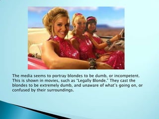 The media seems to portray blondes to be dumb, or incompetent.
This is shown in movies, such as “Legally Blonde.” They cast the
blondes to be extremely dumb, and unaware of what’s going on, or
confused by their surroundings.
 