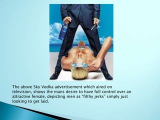 The above Sky Vodka advertisement which aired on
television, shows the mans desire to have full control over an
attractive female, depicting men as “filthy jerks” simply just
looking to get laid.
 