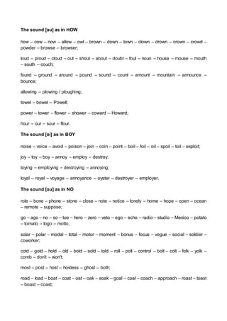 The sound [au] as in HOW
how – cow – now – allow – owl – brown – down – town – clown – drown – crown – crowd –
powder – browse – browser;
loud – proud – cloud – out – shout – about – doubt – foul – noun – house – mouse – mouth
– south – couch;
found – ground – around – pound – sound – count – amount – mountain – announce –
bounce;
allowing – plowing / ploughing;
towel – bowel – Powell;
power – tower – flower – shower – coward – Howard;
hour – our – sour – flour.
The sound [oi] as in BOY
noise – voice – avoid – poison – join – coin – point – boil – foil – oil – spoil – toil – exploit;
joy – toy – boy – annoy – employ – destroy;
toying – employing – destroying – annoying;
loyal – royal – voyage – annoyance – oyster – destroyer – employer.
The sound [ou] as in NO
role – bone – phone – stone – close – note – notice – lonely – home – hope – open – ocean
– remote – suppose;
go – ago – no – so – toe – hero – zero – veto – ego – echo – radio – studio – Mexico – potato
– tomato – logo – motto;
solar – polar – modal – total – motor – moment – bonus – focus – vogue – social – soldier –
coworker;
cold – gold – hold – old – bold – sold – told – roll – poll – control – bolt – colt – folk – yolk –
comb – don't – won't;
most – post – host – hostess – ghost – both;
road – load – boat – coat – oat – oak – soak – goal – coal – coach – approach – roast – toast
– boast – coast;
 