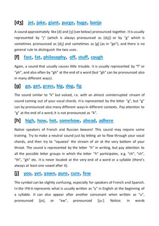 [dʒ] jet, joke, giant, purge, huge, banjo
A sound approximately like [d] and [ʒ] (see below) pronounced together. Itis usually
represented by “j” (which is always pronounced as [dʒ]) or by “g” which is
sometimes pronounced as [dʒ] and sometimes as [g] (as in “go”), and there is no
general rule to distinguish the two uses.
[f] fast, fat, philosophy, off, stuff, cough
Again, a sound that usually causes little trouble. It is usually represented by “f” or
“ph”, and also often by “gh” at the end of a word (but “gh” can be pronounced also
in many different ways).
[g] go, get, grass, big, dog, fig
The sound similar to “k” but voiced, i.e. with an almost uninterrupted stream of
sound coming out of your vocal chords. It is represented by the letter “g”, but “g”
can by pronounced also many different ways in different contexts. Pay attention to
“g” at the end of a word; it is not pronounced as “k”.
[h] high, how, hot, somehow, ahead, adhere
Native speakers of French and Russian beware! This sound may require some
training. Try to make a neutral sound just by letting air to flow through your vocal
chords, and then try to “squeeze’ the stream of air at the very bottom of your
throat. The sound is represented by the letter “h” in writing, but pay attention to
all the possible letter groups in which the letter “h” participates, e.g. “ch”, “sh”,
“th”, “gh” etc. It is never located at the very end of a word or a syllable (there’s
always at least one vowel after it).
[j] you, yet, yawn, pure, cure, few
The symbol can be slightly confusing, especially for speakers of French and Spanish.
In the IPA it represents what is usually written as “y” in English at the beginning of
a syllable. It can also appear after another consonant when written as “u”,
pronounced [jʊ], or “ew”, pronounced [juː]. Notice: in words
 