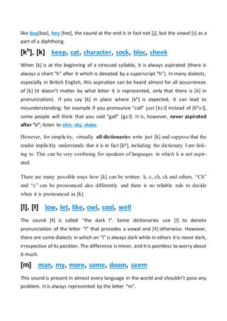 like buy[baɪ], hey [heɪ], the sound at the end is in fact not [j], but the vowel [ɪ] as a
part of a diphthong.
[kh
], [k] keep, cat, character, sock, bloc, cheek
When [k] is at the beginning of a stressed syllable, it is always aspirated (there is
always a short “h” after it which is denoted by a superscript “h”). In many dialects,
especially in British English, this aspiration can be heard almost for all occurrences
of [k] (it doesn’t matter by what letter it is represented, only that there is [k] in
pronunciation). If you say [k] in place where [kh] is expected, it can lead to
misunderstanding; for example if you pronounce “call” just [kɔːl] instead of [khɔːl],
some people will think that you said “gall” [gɔːl]. It is, however, never aspirated
after “s”; listen to skin, sky, skate.
However, for simplicity, virtually all dictionaries write just [k] and suppose that the
reader implicitly understands that it is in fact [kh], including the dictionary I am link-
ing to. This can be very confusing for speakers of languages in which k is not aspir-
ated.
There are many possible ways how [k] can be written: k, c, ch, ck and others. “Ch”
and “c” can be pronounced also differently and there is no reliable rule to decide
when it is pronounced as [k].
[l], [ɫ] low, let, like, owl, cool, well
The sound [ɫ] is called “the dark l”. Some dictionaries use [l] to denote
pronunciation of the letter “l” that precedes a vowel and [ɫ] otherwise. However,
there are some dialects in which an “l” is always dark while in others it is never dark,
irrespective of its position. The difference is minor, and it is pointless to worry about
it much.
[m] man, my, more, some, doom, seem
This sound is present in almost every language in the world and shouldn’t pose any
problem. It is always represented by the letter “m”.
 