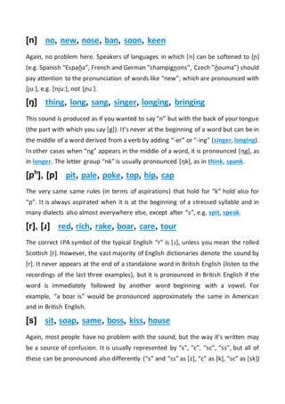[n] no, new, nose, ban, soon, keen
Again, no problem here. Speakers of languages in which [n] can be softened to [ɲ]
(e.g. Spanish “España”, French and German “champignons”, Czech ”ňouma”) should
pay attention to the pronunciation of words like “new”; which are pronounced with
[juː], e.g. [njuː], not [ɲuː].
[ŋ] thing, long, sang, singer, longing, bringing
This sound is produced as if you wanted to say “n” but with the back of your tongue
(the part with which you say [g]). It’s never at the beginning of a word but can be in
the middle of a word derived from a verb by adding “-er” or “-ing” (singer, longing).
In other cases when “ng” appears in the middle of a word, it is pronounced [ŋg], as
in longer. The letter group “nk” is usually pronounced [ŋk], as in think, spank.
[ph
], [p] pit, pale, poke, top, hip, cap
The very same same rules (in terms of aspirations) that hold for “k” hold also for
“p”. It is always aspirated when it is at the beginning of a stressed syllable and in
many dialects also almost everywhere else, except after “s”, e.g. spit, speak.
[r], [ɹ] red, rich, rake, boar, care, tour
The correct IPA symbol of the typical English “r” is [ɹ], unless you mean the rolled
Scottish [r]. However, the vast majority of English dictionaries denote the sound by
[r]. It never appears at the end of a standalone word in British English (listen to the
recordings of the last three examples), but it is pronounced in British English if the
word is immediately followed by another word beginning with a vowel. For
example, “a boar is” would be pronounced approximately the same in American
and in British English.
[s] sit, soap, same, boss, kiss, house
Again, most people have no problem with the sound, but the way it’s written may
be a source of confusion. It is usually represented by “s”, “c”, “sc”, “ss”, but all of
these can be pronounced also differently (“s” and “ss” as [z], “c” as [k], “sc” as [sk])
 