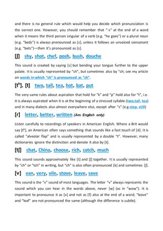 and there is no general rule which would help you decide which pronunciation is
the correct one. However, you should remember that “-s” at the end of a word
when it means the third person singular of a verb (e.g. “he goes”) or a plural noun
(e.g. “beds”) is always pronounced as [z], unless it follows an unvoiced consonant
(e.g. “bets”)—then it’s pronounced as [s].
[ʃ] shy, shot, chef, posh, bush, douche
This sound is created by saying [s] but bending your tongue further to the upper
palate. It is usually represented by “sh”, but sometimes also by “ch; see my article
on words in which “ch” is pronounced as “sh”.
[th
], [t] two, tall, tea, hot, bat, put
The very same rules about aspiration that hold for “k” and “p” hold also for “t”, i.e.
it is always aspirated when it is at the beginning of a stressed syllable (two,tall, tea)
and in many dialects also almost everywhere else, except after “s” (e.g.step, still)
[ɾ] letter, better, written (Am. English only)
Listen carefully to recordings of speakers in American English. Where a Brit would
say [th], an American often says something that sounds like a fast touch of [d]. It is
called “alveolar flap” and is usually represented by a double “t”. However, many
dictionaries ignore the distinction and denote it also by [t].
[tʃ] chat, China, choose, rich, catch, much
This sound sounds approximately like [t] and [ʃ] together. It is usually represented
by “ch” or “tch” in writing, but “ch” is also often pronounced [k] and sometimes [ʃ].
[v] van, very, vile, stove, leave, save
This sound is the “v” sound of most languages. The letter “v” always represents the
sound which you can hear in the words above, never [w] (as in “wow”). It is
important to pronounce it as [v] and not as [f] also at the end of a word; “leave”
and “leaf” are not pronounced the same (although the difference is subtle).
 