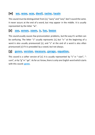 [w] we, wow, wax, dwell, swine, twain
This sound must be distinguished from [v]; “wary” and “vary” don’t sound the same.
It never occurs at the end of a word, but may appear in the middle. It is usually
represented by the letter “w”.
[z] zoo, xenon, zoom, is, has, booze
This sound usually causes few pronunciation problems, but the way it’s written can
be confusing. The letter “z” usually represents [z], but “x-” at the beginning of a
word is also usually pronounced [z], and “s” at the end of a word is also often
pronounced [z] if it is preceded by a vowel, but not always.
[ʒ] genre, version, measure, garage, equation,
This sound is a softer version of [z]. It is usually represented by “s” in “-sion”, “-
sure”, or by “g” in “-ge”. As far as I know, there is only one English word which starts
with this sound: genre.
 