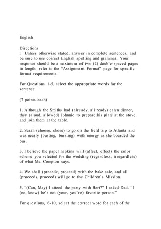 English
Directions
: Unless otherwise stated, answer in complete sentences, and
be sure to use correct English spelling and grammar. Your
response should be a maximum of two (2) double-spaced pages
in length; refer to the “Assignment Format” page for specific
format requirements.
For Questions 1-5, select the appropriate words for the
sentence.
(7 points each)
1. Although the Smiths had (already, all ready) eaten dinner,
they (aloud, allowed) Johnnie to prepare his plate at the stove
and join them at the table.
2. Sarah (choose, chose) to go on the field trip to Atlanta and
was nearly (busting, bursting) with energy as she boarded the
bus.
3. I believe the paper napkins will (affect, effect) the color
scheme you selected for the wedding (regardless, irregardless)
of what Ms. Compton says.
4. We shall (precede, proceed) with the bake sale, and all
(proceeds, proceed) will go to the Children’s Mission.
5. “(Can, May) I attend the party with Bert?” I asked Dad. “I
(no, know) he’s not (your, you’re) favorite person.”
For questions, 6-10, select the correct word for each of the
 
