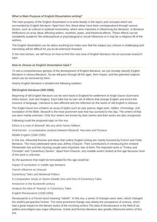 What is Main Purpose of English Dissertation writing?
The main purpose of the English dissertation is to write deeply in the topics and concepts which are
surrounded by English literature. Apart from this, these ideas have been conceptualized through various
factors, such as cultural or political movements, which were important in influencing the literature. Is literature
Reflections on array ideas affecting writers, novelists, poets, and theatrical effects. These effects can be
completely academic like philosophical or psychological or social influences or it may be a religious tilt of the
authors.
The English dissertation can be about anything but make sure that the subject you choose in challenging and
interesting will be difficult for you to do extensive research.
In the next section, we will focus on how to limit this vast area of ​​English literature into an accurate research
topic.
How to choose an English dissertation topic?
To see a comprehensive glimpse of the development of English literature, we can broadly classify English
literature in various literature. So we will pass through all the ages, their impact, and the potential subjects
which can be removed by them.
History English literature is divided into following isolation:
Old English literature (450-1066)
Beginning of old English literature can be seen back in England for settlement of Anglo-Saxon (Germanic
tribes-Saxon, Jute and Angles). Each tribe has its own set of effects that change English and enrich the
essence of language. Literature is also affected and the reflection on the works of old English is obvious.
The Anglo-Saxon era contains an array of styles such as epic poems, legal work, riddles, chronology, and
translation of the Bible. Beowulf is the most prominent task that has survived to this day. The writers of that
era were mainly unknown. Only four writers are known by their names and their works are also recognized.
Following could the proposed topic on this era:
Ethics is a crew in Beowulf, like any other heroic folklore.
Viral heroes - a comparative analysis between Beowulf, Hercules and Perseus
Middle English (1066-1500)
In this era, influential themes and ideas that outline English writing are mainly honored by French and Celtic
literature. The most celebrated name was Jeffrey Chaucer. Their contributions in introducing the embank
Pentameter line and the rhyming couple were important. few of them The important work is "Troilus and
Chrisade" and "Canterbury Stories". Apart from Chaucer, any notable writers looked at this age because most
of the work is unknown.
So the questions that might be formulated for this age would be:
Impact of symbolism in middle age literature
French influence on chaucer
Canterbury Tales and Medieval Politics
A Comparative Study on Seven Deadly Sins and One of Canterbury Tales
Innocence in the fourteenth century
Analyze the idea of ​​"leaving" in Canterbury Tales.
English Renaissance (1500-1660)
Renaissance is a French word meaning "rebirth". In this era, a series of changes were seen, which changed
the world's perspective forever. The most prominent change was clearly the acceptance of science, which
had a great impact on the literary works of the incoming writers.The idea of ​​Renaissance in the field of art,
politics and religion was major influences. Greek and Roman literature also greatly influenced writers of this
era.
 