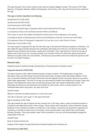 This age has given rise to some intense writers who are always obliged to praise. The names of Sir Philip
Spencer, Christopher Marlowe, William Shakespeare, John Doney, John Lilly and Thomas Kid are related to
this age.
This age is further classified into following
Elizabethan Era (1558-1603)
Jacobean period (1603-1625)
Late Renaissance (1625-1660)
In this type of research topic or question which can be removed from this age:
A comparative study on the similarities between Milton and Biblical
Their notion of nature with William Wordsworth and the prism of the imagination of his poetry.
An Analytical Study of Shakespearean Drama and Participation of Murder, Environment and Politics
A Comparative Study of Geographic Imagination on Love and Loss in John Donne's Poems
Restoration Period (1660-1700)
The main aspect to separate this age from the other age is the dominant influence of politics on literature. It is
also called the age of Dryden because this contribution dominates this entire era. His satirical and realistic
approach was wonderful and his brave couple were enchanted. This is age Etched in history for the age of
realism and its dry humor too. Courtesy comedy is an invention of this era, which has openly criticized his
behavior in society's elite and comic fashion. John Bunyan was another writer who marked his presence with
his work The Pilgrim Progress.
Research topic:
Analytical study of method comedy of perspective in the perspective of Dryden's works
Augustan literature (1700-1750)
The age of August is also called neoclassical age and age of realism. The leading poets of age were
Alexander Pope and John Dryden and prominent prose writers Jonathan Swift and Joseph Addison. There
was a connection between the Dryden Restoration and the Agastah Period. His poetry saints His successor
poets highly appreciated. The tone of the age was dominated by intellect and intellectual concepts. Satire and
parody in the eighteenth century were unrestricted because they were afraid of defamation earlier. The
philosophy of empiricism was pioneered and chieftain by John Locke, which is clearly evident in his
celebrated fake-fiction story poem, the rape of the lock.
research topics:
Women in the form of central character in "Lock of the Lock".
The role of "gnomes" and "souls" in "the rape of the lock"
Age of sensitivity (1750-1798)
This age embeds the age of August and the romantic era. In this age, writers, writers and poets focused on
emotional and intellectual quotes in their writings. These articles were intended to Call on emotions and get
feedback on the character's problem or tenderness in the readers. Sometimes he ignored the importance of
conspiracy in the flow of action and in his writings. Some reputed writers were Oliver Gold, and Richard
Brinsley Sheridan. There was another major French revolution in this era, which dramatically changed the
writing style of this era.
research topic:
Ease of writing romantic era
Analysis of the subject of supernatural and emotional writing in the romantic era
Romanticism (1798-1837)
 