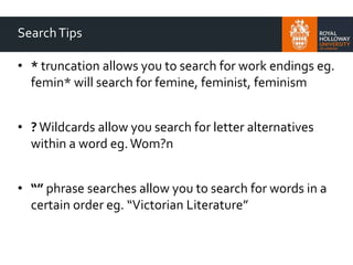 SearchTips
• * truncation allows you to search for work endings eg.
femin* will search for femine, feminist, feminism
• ? Wildcards allow you search for letter alternatives
within a word eg.Wom?n
• “” phrase searches allow you to search for words in a
certain order eg. “Victorian Literature”
 