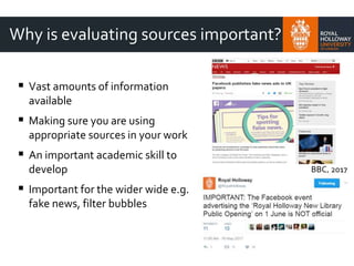 Why is evaluating sources important?
 Vast amounts of information
available
 Making sure you are using
appropriate sources in your work
 An important academic skill to
develop
 Important for the wider wide e.g.
fake news, filter bubbles
BBC, 2017
 