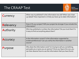 The CRAAPTest
Currency When was it published? Is the information too old? When was it last
up-dated? How important is it that you have up-to-date information?
Relevancy Does it fit your project? Will your project be stronger if you include this
information?
Authority Who has published or written the information? Do you trust them? Is
it easy to find out anything about them?
Accuracy Is the information correct? Is the information supported by
evidence/references? Can you verify the information in another
source?
Purpose Why does the information exist? Is it trying to sell you something,
persuade you or give you an opinion? Once you figure this out, you
can then deceive how to use the information that you have found.
 