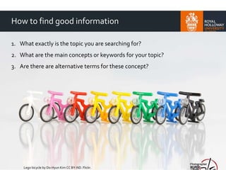 How to find good information
1. What exactly is the topic you are searching for?
2. What are the main concepts or keywords for your topic?
3. Are there are alternative terms for these concept?
Lego bicycle by Do-Hyun Kim CC BY-ND. Flickr.
 